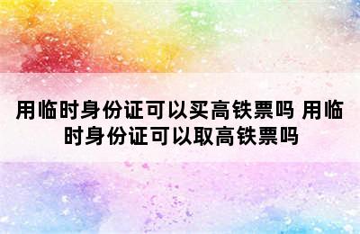 用临时身份证可以买高铁票吗 用临时身份证可以取高铁票吗